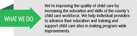 What we do: We're improving the quality of child care by increasing the education and skills of the country's child care workforce.  We help individual providers to advance their education and training and support child care sites in making program-wide improvements.