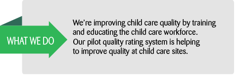 What we do: We're improving child care quality by training and educating the child care workforce.  Our pilot quality rating system is helping to improve quality at child care sites.