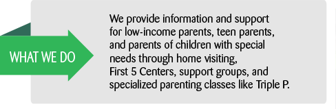 What we do: We provide information and support for low-income parents, teen parents, and parents of children with special needs through home visiting, First 5 Centers, support groups, and specialized parenting classes like Triple P.