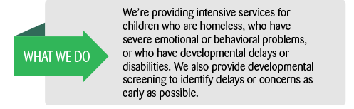 What We Do: We're providing intensive services for children who are homeless, who have severe emotional or behavioral problems, or who have developmental delays or disabilities.  We also provide developmental screening to identify developmental delays or concerns as early as possible.